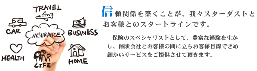 信頼関係を築くことが、我々スターダストとお客様とのスタートラインです。
 そして、保険のスペシャリストとして、保険会社とお客様の間に立ちお客様目線できめ細かいサービスをご提供させております。/></dd></dl><br class=